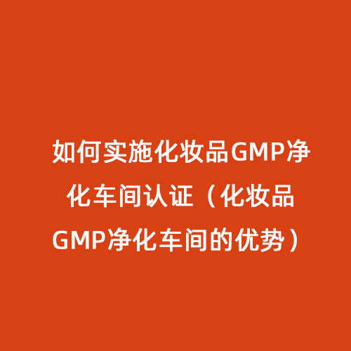 如何實施化妝品GMP凈化車間認證（化妝品GMP凈化車間的優(yōu)勢）